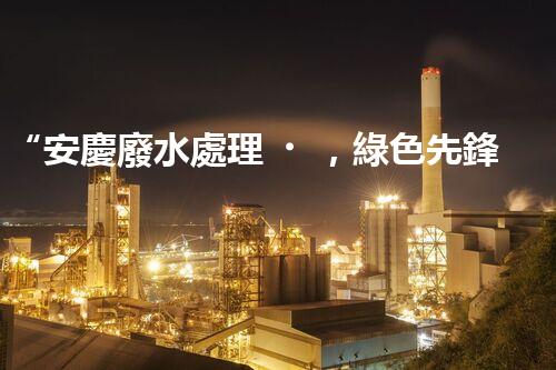 “安慶廢水處理，綠色先鋒，環(huán)保典范！”